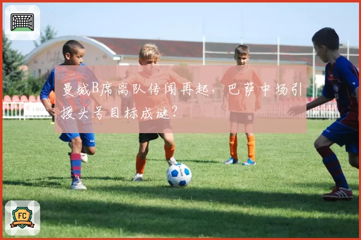 曼城B席离队传闻再起，巴萨中场引援头号目标成谜？