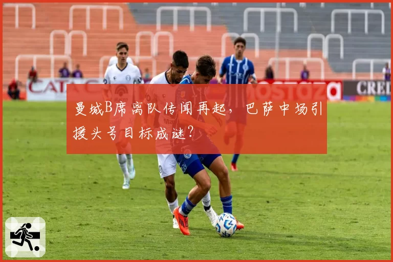 曼城B席离队传闻再起，巴萨中场引援头号目标成谜？
