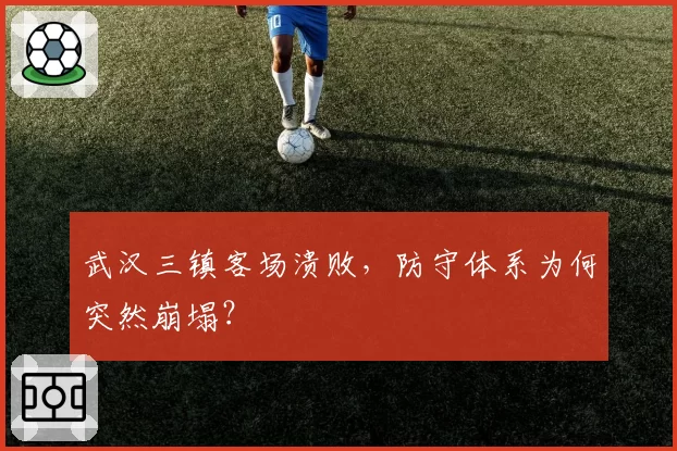 武汉三镇客场溃败，防守体系为何突然崩塌？