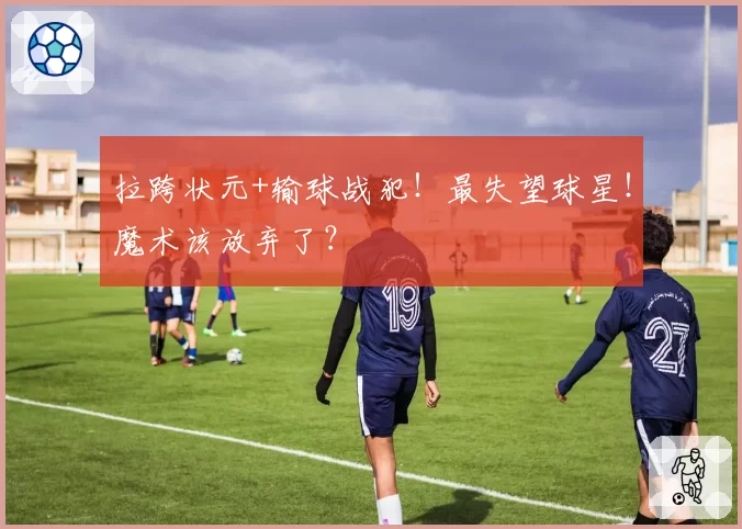 拉跨状元+输球战犯！最失望球星！魔术该放弃了？