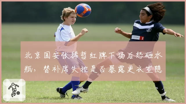北京国安张稀哲红牌下场后怒砸水瓶，替补席失控是否暴露更衣室隐患？