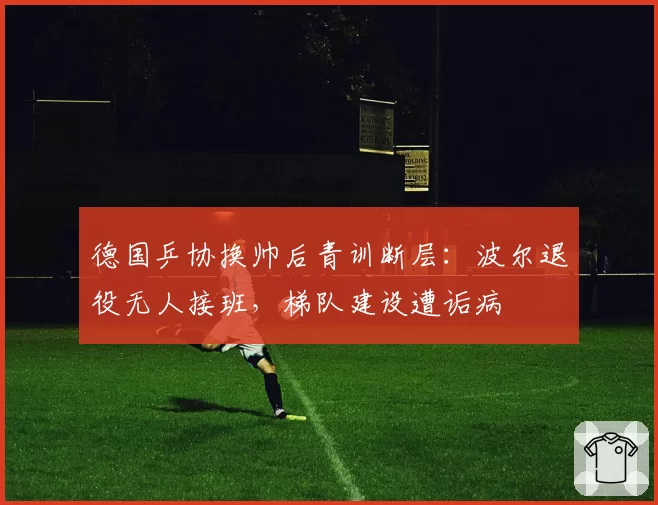 德国乒协换帅后青训断层：波尔退役无人接班，梯队建设遭诟病