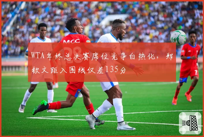 WTA年终总决赛席位竞争白热化,郑钦文距入围线仅差135分