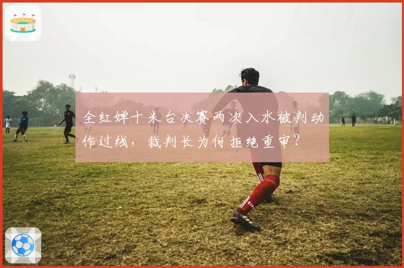 全红婵十米台决赛两次入水被判动作过线，裁判长为何拒绝重审？