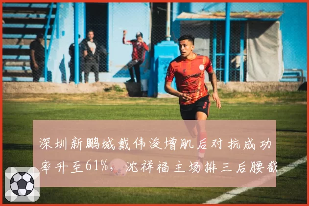深圳新鹏城戴伟浚增肌后对抗成功率升至61%,沈祥福主场排三后腰截击沧州