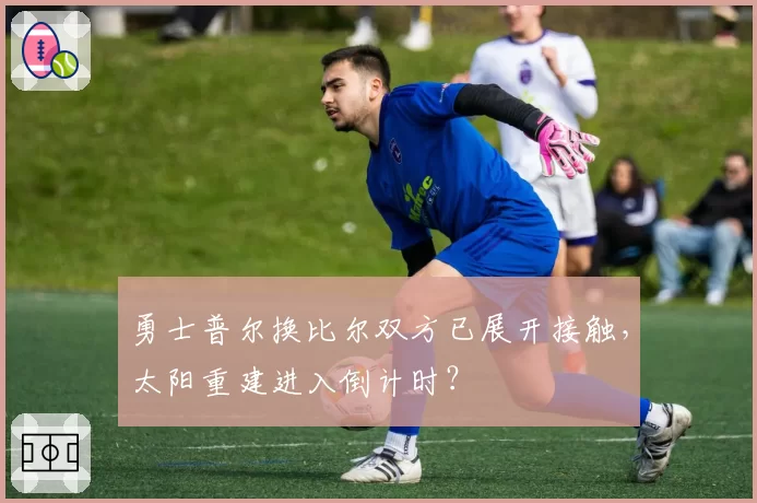 勇士普尔换比尔双方已展开接触,太阳重建进入倒计时?