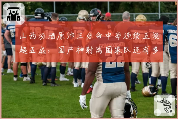 山西汾酒原帅三分命中率连续五场超五成,国产神射离国家队还有多远?