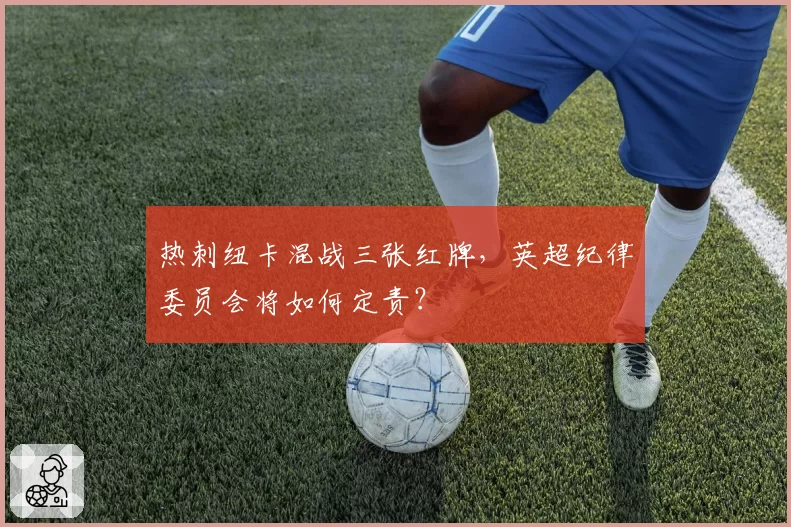 热刺纽卡混战三张红牌，英超纪律委员会将如何定责？