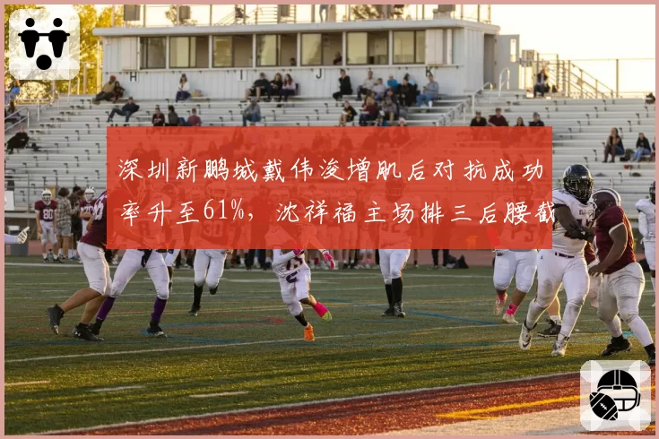深圳新鹏城戴伟浚增肌后对抗成功率升至61%,沈祥福主场排三后腰截击沧州