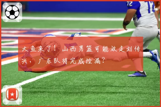 大鱼来了！山西男篮可能放走刘传兴，广东队将完成捡漏？
