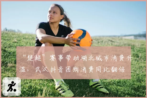“楚超”赛事带动湖北城市消费升温，武汉抖音团购消费同比翻倍