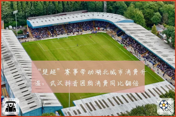 “楚超”赛事带动湖北城市消费升温，武汉抖音团购消费同比翻倍