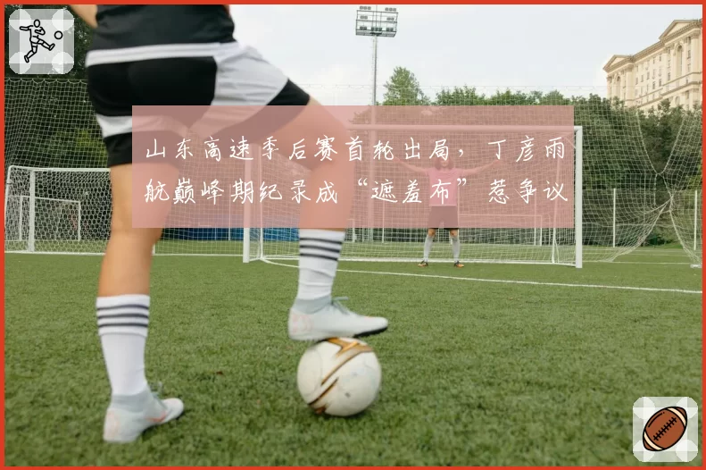 山东高速季后赛首轮出局，丁彦雨航巅峰期纪录成“遮羞布”惹争议
