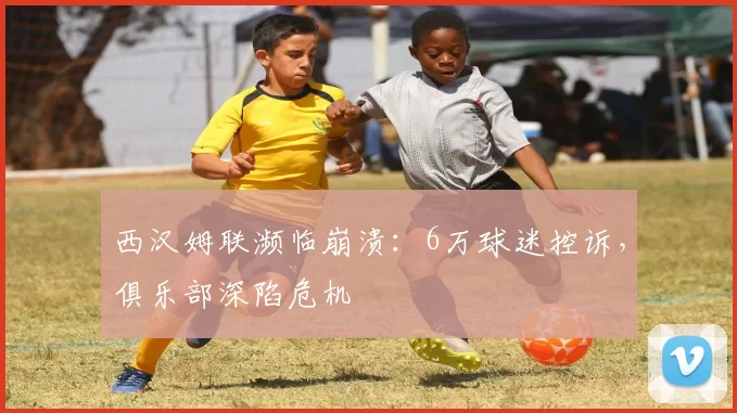 西汉姆联濒临崩溃：6万球迷控诉，俱乐部深陷危机