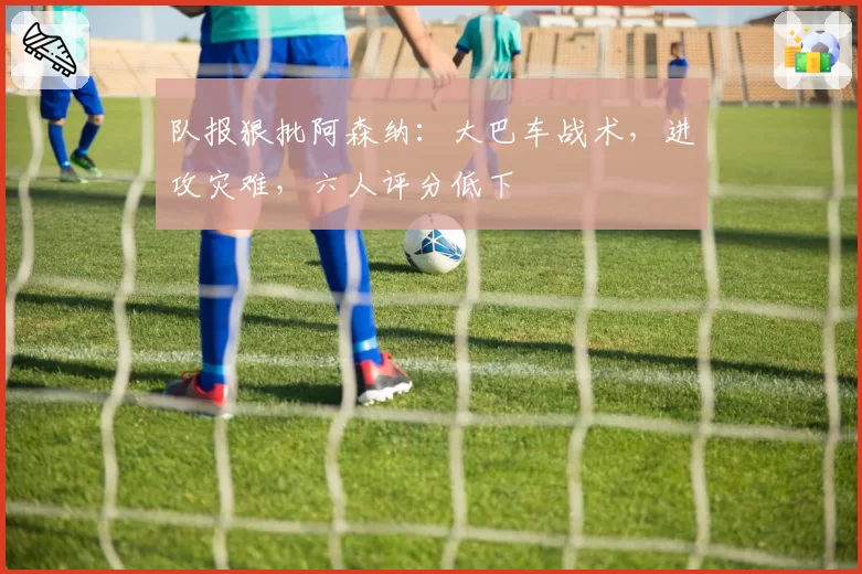 队报狠批阿森纳：大巴车战术，进攻灾难，六人评分低下