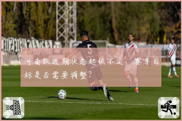 河南队近期状态起伏不定，赛季目标是否需要调整？