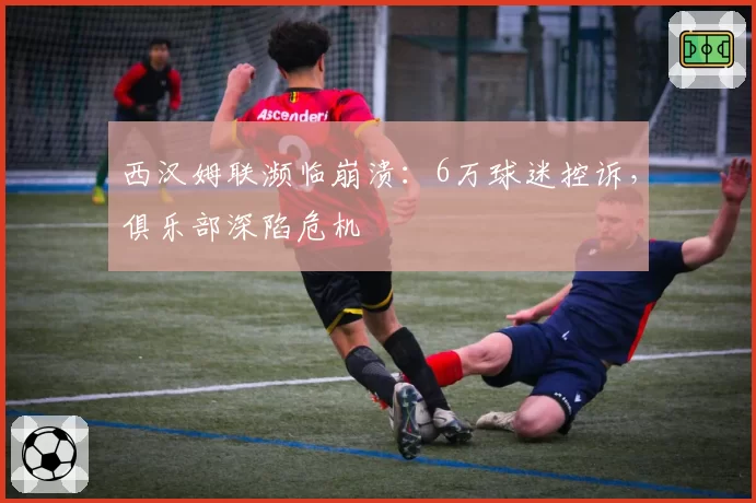 西汉姆联濒临崩溃：6万球迷控诉，俱乐部深陷危机