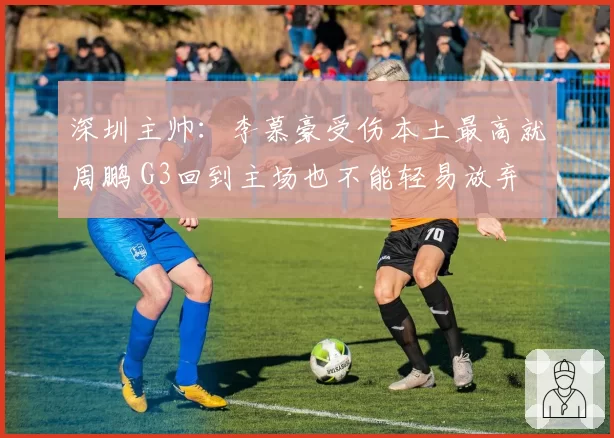 深圳主帅：李慕豪受伤本土最高就周鹏 G3回到主场也不能轻易放弃