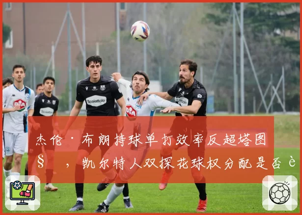 杰伦·布朗持球单打效率反超塔图姆，凯尔特人双探花球权分配是否该重新洗牌？