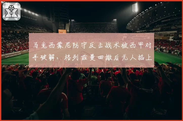 马竞西蒙尼防守反击战术被西甲对手破解，格列兹曼回撤后无人插上