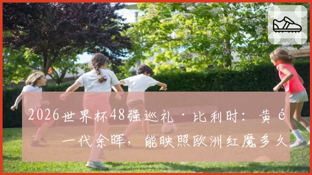 2026世界杯48强巡礼·比利时：黄金一代余晖，能映照欧洲红魔多久