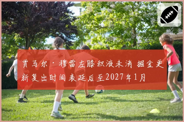 贾马尔·穆雷左膝积液未消 掘金更新复出时间表延后至2027年1月