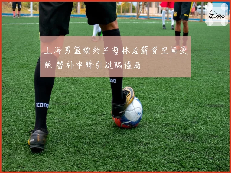 上海男篮续约王哲林后薪资空间受限 替补中锋引进陷僵局