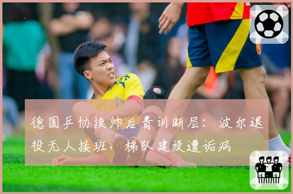 德国乒协换帅后青训断层：波尔退役无人接班，梯队建设遭诟病