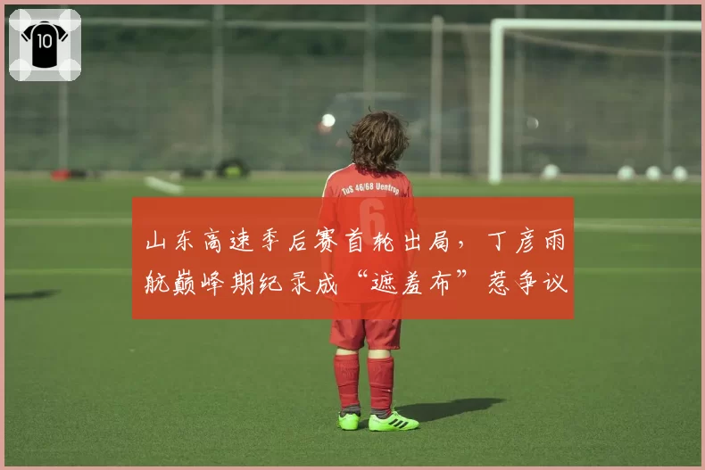山东高速季后赛首轮出局，丁彦雨航巅峰期纪录成“遮羞布”惹争议