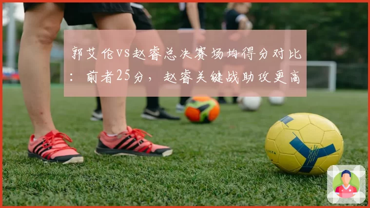 郭艾伦vs赵睿总决赛场均得分对比：前者25分，赵睿关键战助攻更高