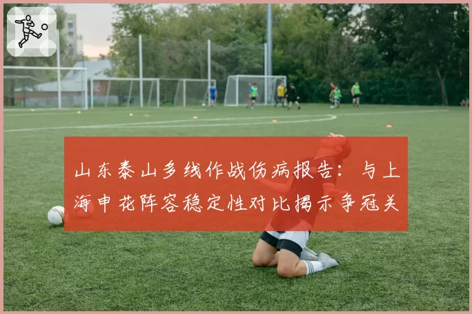 山东泰山多线作战伤病报告：与上海申花阵容稳定性对比揭示争冠关键