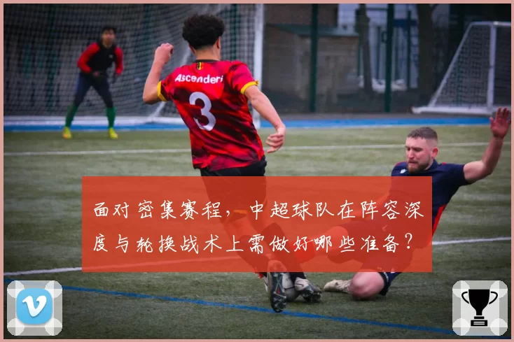 面对密集赛程，中超球队在阵容深度与轮换战术上需做好哪些准备？