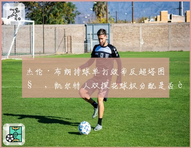 杰伦·布朗持球单打效率反超塔图姆，凯尔特人双探花球权分配是否该重新洗牌？