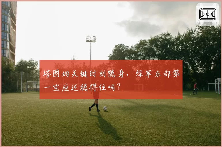 塔图姆关键时刻隐身，绿军东部第一宝座还稳得住吗？