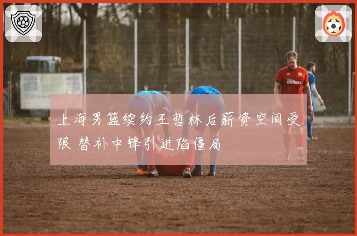 上海男篮续约王哲林后薪资空间受限 替补中锋引进陷僵局