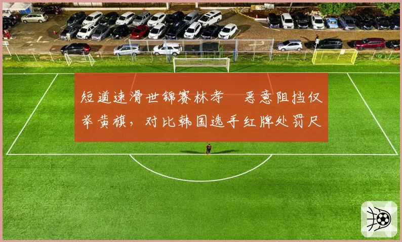 短道速滑世锦赛林孝埈恶意阻挡仅举黄旗，对比韩国选手红牌处罚尺度何在？