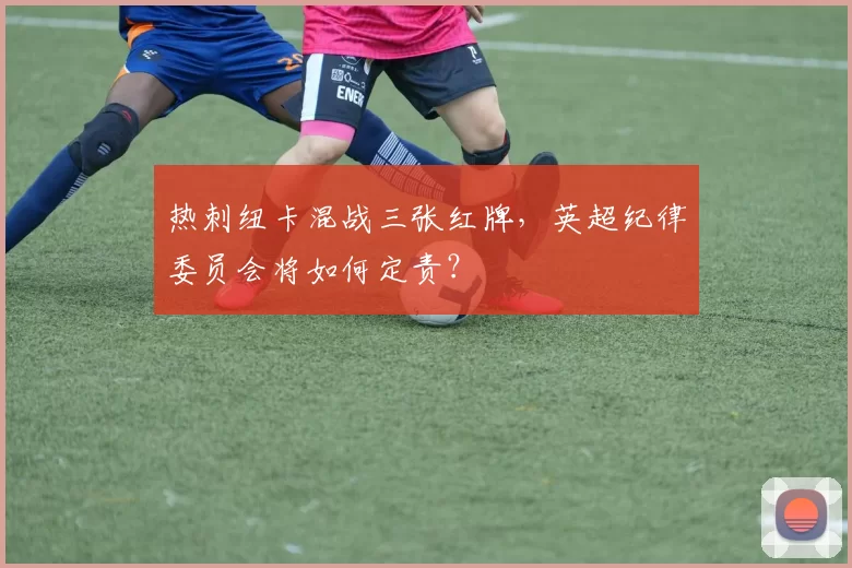 热刺纽卡混战三张红牌，英超纪律委员会将如何定责？
