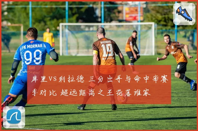 库里vs利拉德 三分出手与命中率赛季对比 超远距离之王花落谁家
