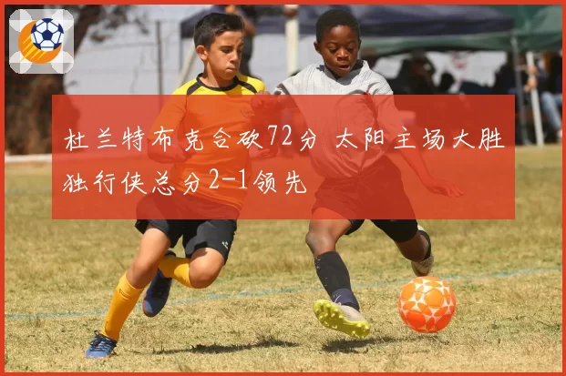 杜兰特布克合砍72分 太阳主场大胜独行侠总分2-1领先