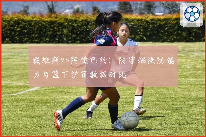 戴维斯vs阿德巴约:防守端换防能力与篮下护筐数据对比