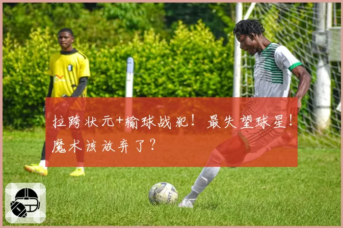 拉跨状元+输球战犯！最失望球星！魔术该放弃了？