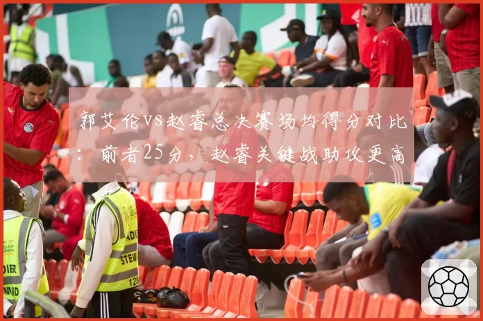 郭艾伦vs赵睿总决赛场均得分对比：前者25分，赵睿关键战助攻更高