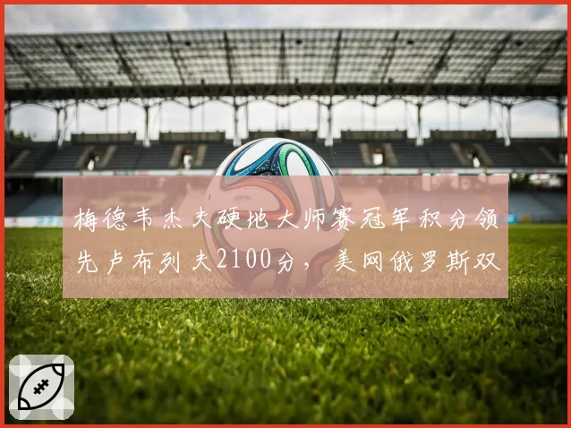 梅德韦杰夫硬地大师赛冠军积分领先卢布列夫2100分,美网俄罗斯双雄分档前景对比