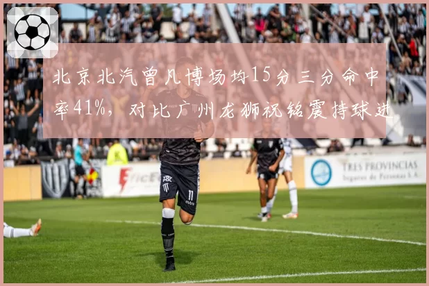 北京北汽曾凡博场均15分三分命中率41%，对比广州龙狮祝铭震持球进攻效率下滑