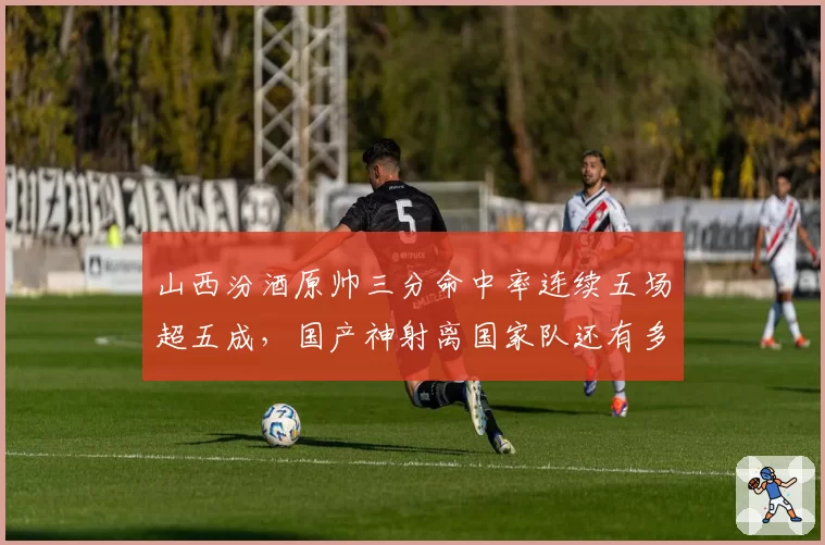山西汾酒原帅三分命中率连续五场超五成，国产神射离国家队还有多远？
