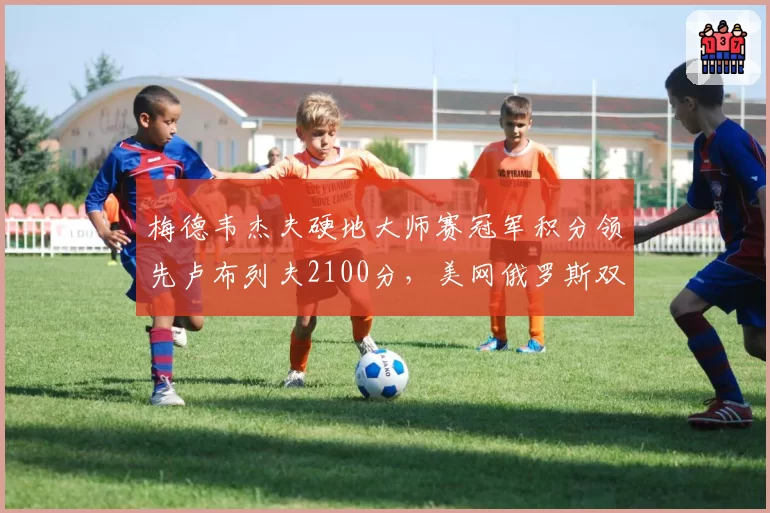 梅德韦杰夫硬地大师赛冠军积分领先卢布列夫2100分,美网俄罗斯双雄分档前景对比