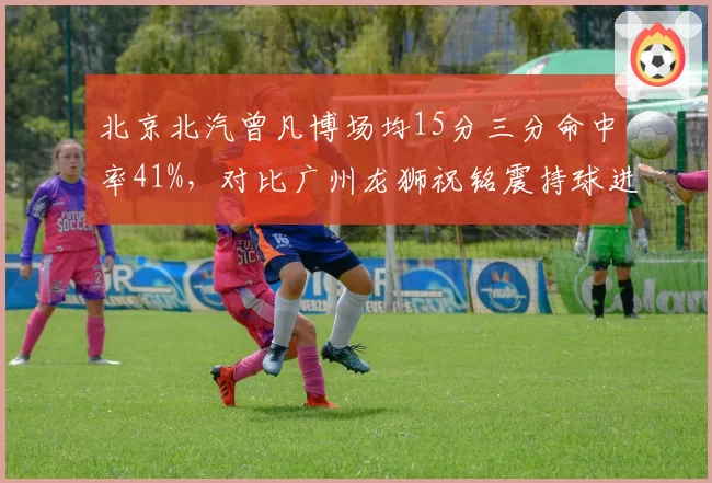 北京北汽曾凡博场均15分三分命中率41%，对比广州龙狮祝铭震持球进攻效率下滑
