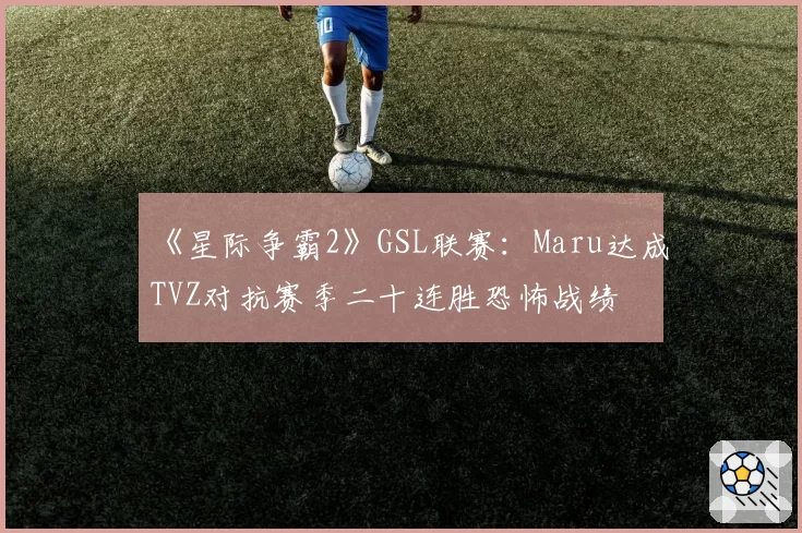 《星际争霸2》GSL联赛：Maru达成TVZ对抗赛季二十连胜恐怖战绩