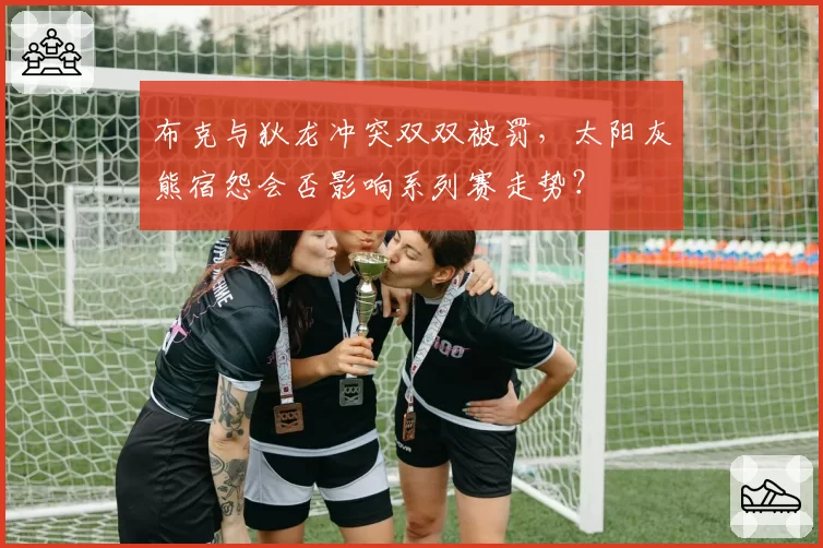 布克与狄龙冲突双双被罚，太阳灰熊宿怨会否影响系列赛走势？