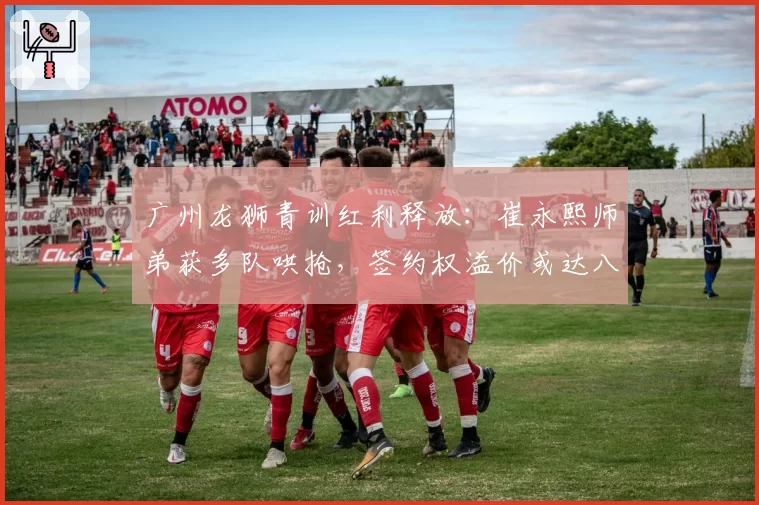 广州龙狮青训红利释放：崔永熙师弟获多队哄抢，签约权溢价或达八位数